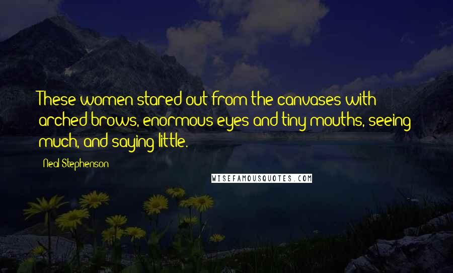 Neal Stephenson Quotes: These women stared out from the canvases with arched brows, enormous eyes and tiny mouths, seeing much, and saying little.