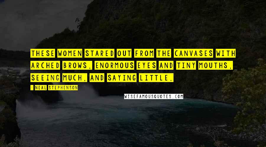 Neal Stephenson Quotes: These women stared out from the canvases with arched brows, enormous eyes and tiny mouths, seeing much, and saying little.