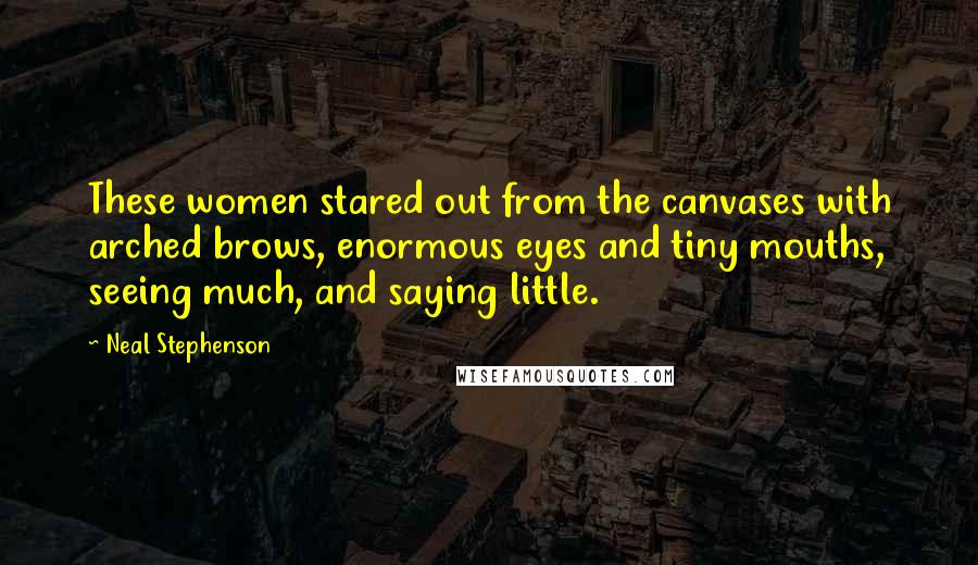 Neal Stephenson Quotes: These women stared out from the canvases with arched brows, enormous eyes and tiny mouths, seeing much, and saying little.
