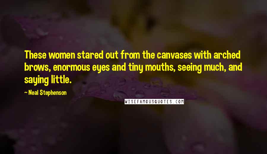 Neal Stephenson Quotes: These women stared out from the canvases with arched brows, enormous eyes and tiny mouths, seeing much, and saying little.