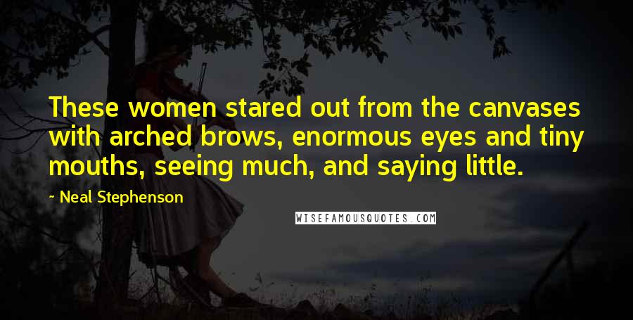 Neal Stephenson Quotes: These women stared out from the canvases with arched brows, enormous eyes and tiny mouths, seeing much, and saying little.