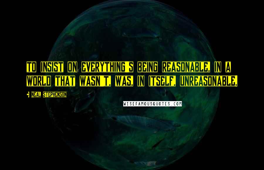 Neal Stephenson Quotes: to insist on everything's being reasonable, in a world that wasn't, was, in itself, unreasonable.