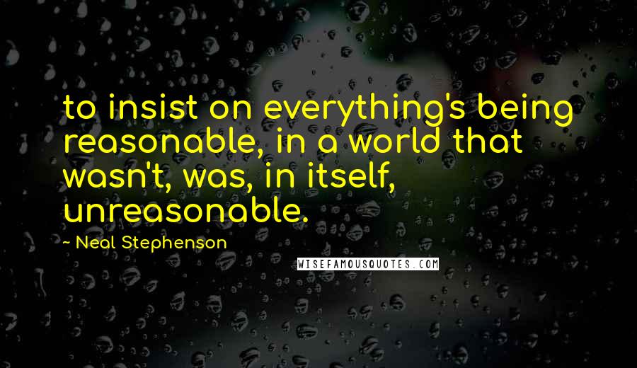 Neal Stephenson Quotes: to insist on everything's being reasonable, in a world that wasn't, was, in itself, unreasonable.