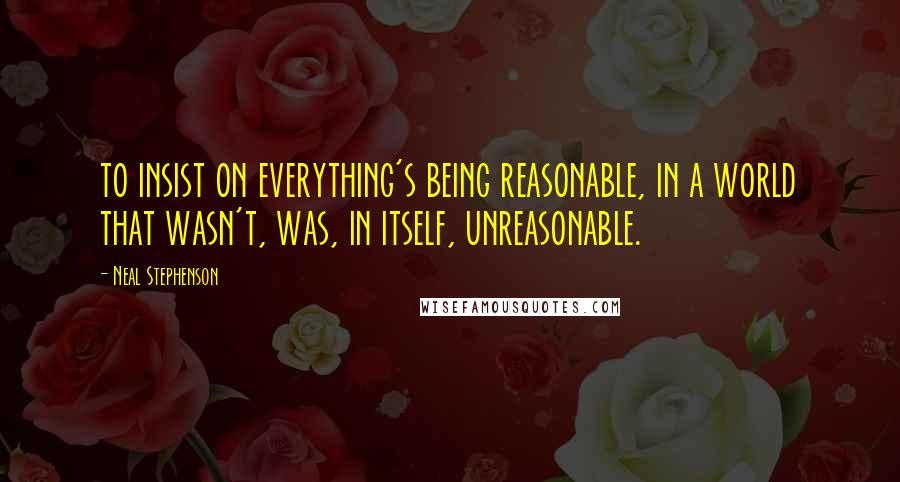 Neal Stephenson Quotes: to insist on everything's being reasonable, in a world that wasn't, was, in itself, unreasonable.