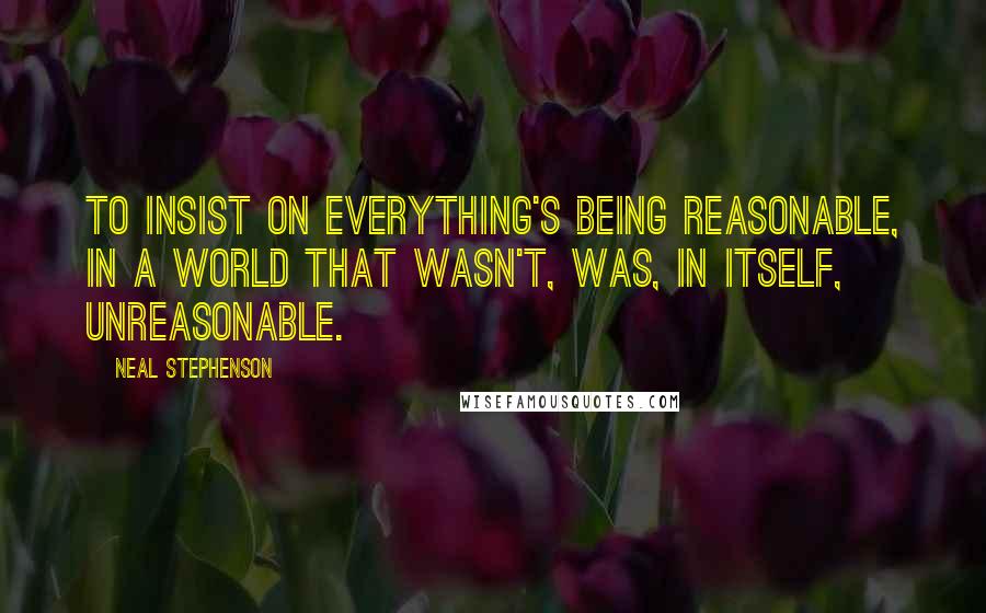 Neal Stephenson Quotes: to insist on everything's being reasonable, in a world that wasn't, was, in itself, unreasonable.