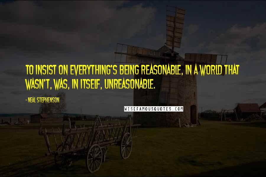 Neal Stephenson Quotes: to insist on everything's being reasonable, in a world that wasn't, was, in itself, unreasonable.