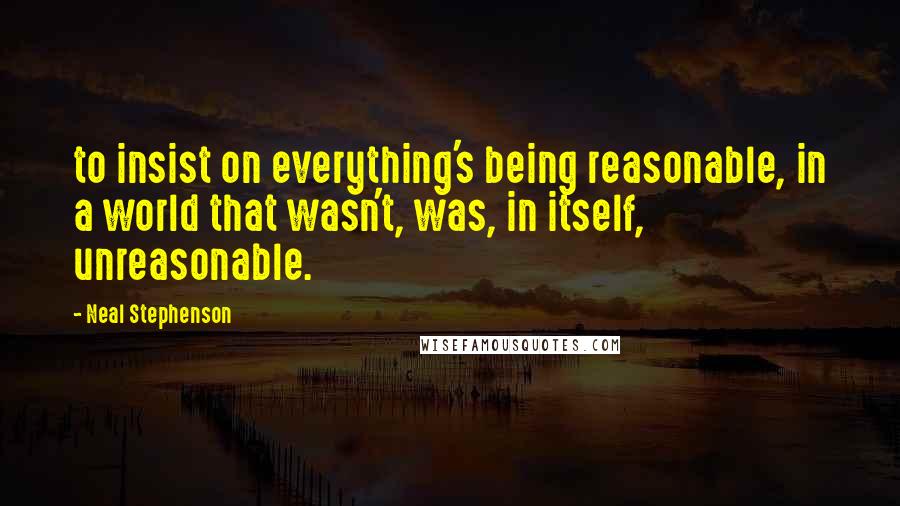 Neal Stephenson Quotes: to insist on everything's being reasonable, in a world that wasn't, was, in itself, unreasonable.