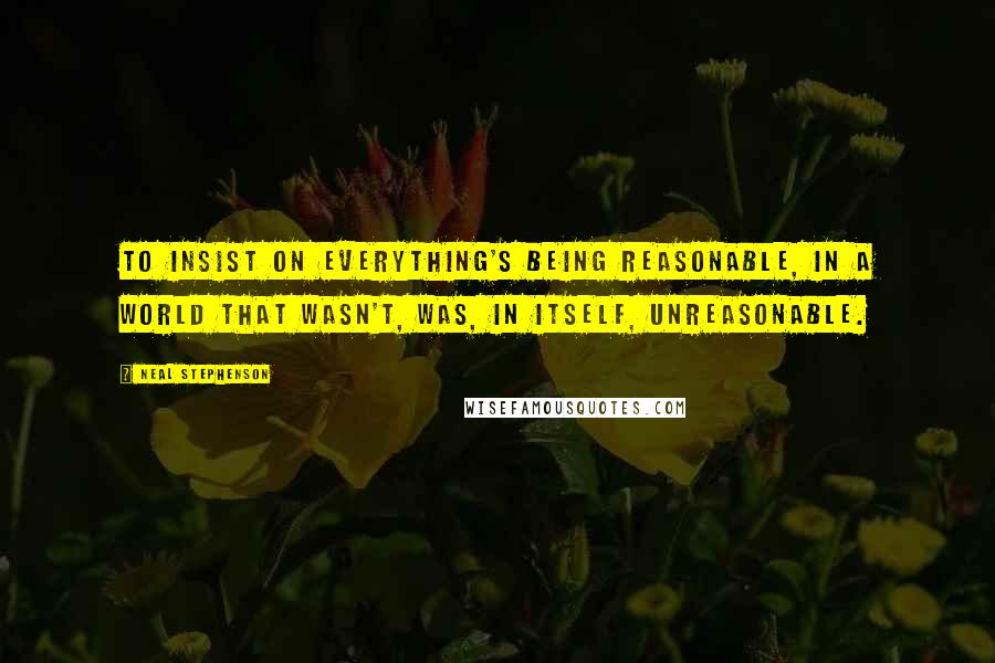 Neal Stephenson Quotes: to insist on everything's being reasonable, in a world that wasn't, was, in itself, unreasonable.