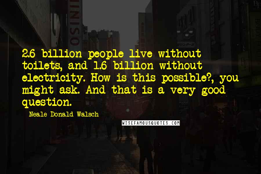 Neale Donald Walsch Quotes: 2.6 billion people live without toilets, and 1.6 billion without electricity. How is this possible?, you might ask. And that is a very good question.