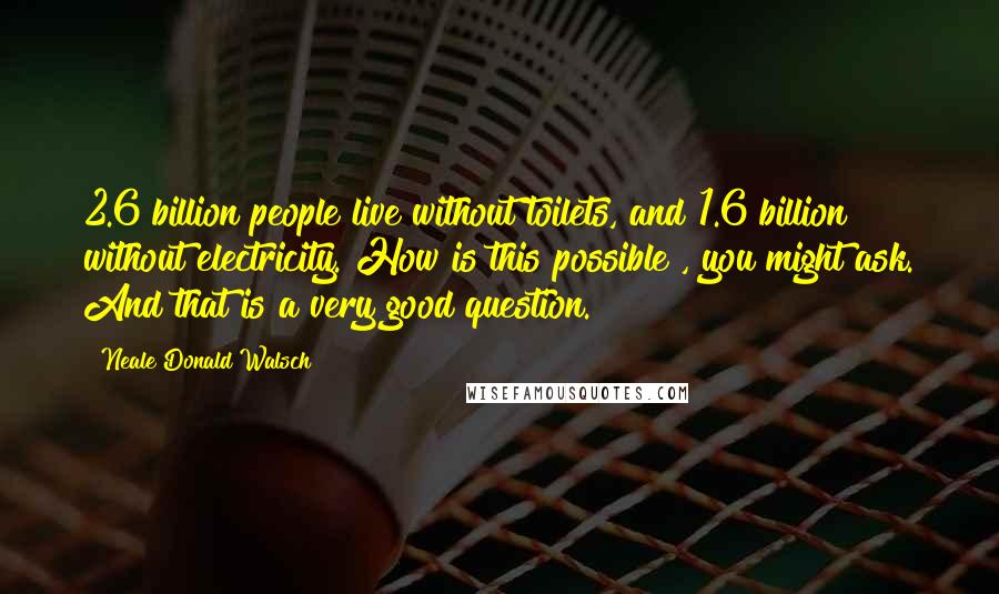 Neale Donald Walsch Quotes: 2.6 billion people live without toilets, and 1.6 billion without electricity. How is this possible?, you might ask. And that is a very good question.