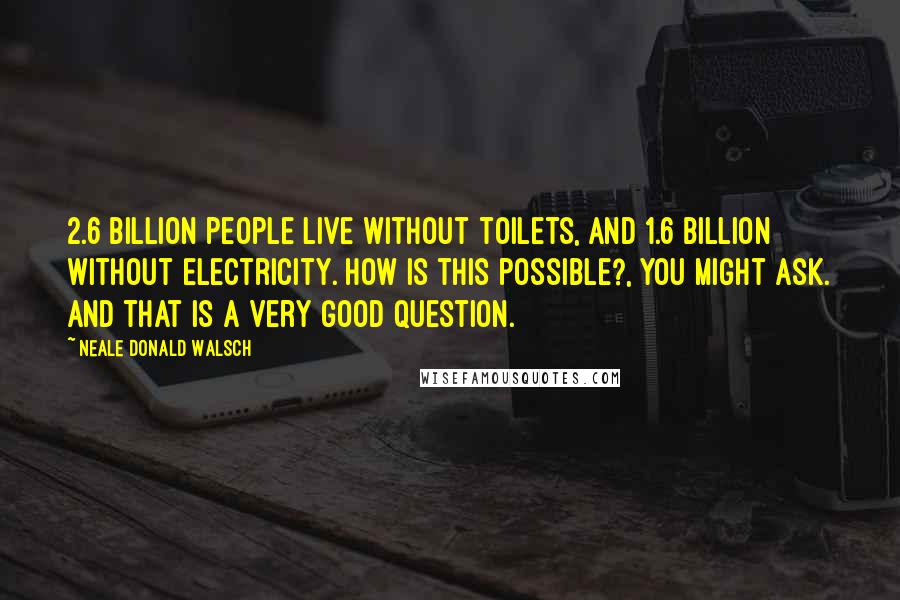 Neale Donald Walsch Quotes: 2.6 billion people live without toilets, and 1.6 billion without electricity. How is this possible?, you might ask. And that is a very good question.