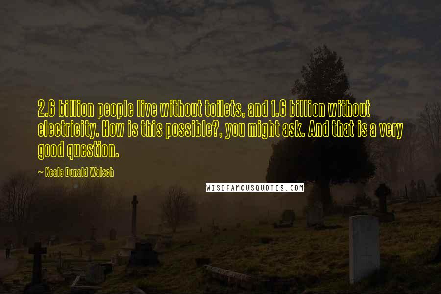 Neale Donald Walsch Quotes: 2.6 billion people live without toilets, and 1.6 billion without electricity. How is this possible?, you might ask. And that is a very good question.