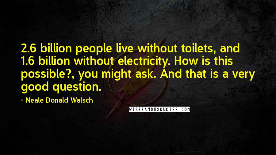 Neale Donald Walsch Quotes: 2.6 billion people live without toilets, and 1.6 billion without electricity. How is this possible?, you might ask. And that is a very good question.
