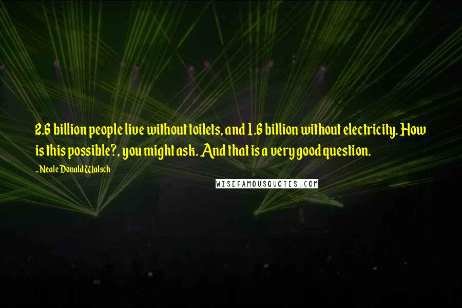 Neale Donald Walsch Quotes: 2.6 billion people live without toilets, and 1.6 billion without electricity. How is this possible?, you might ask. And that is a very good question.