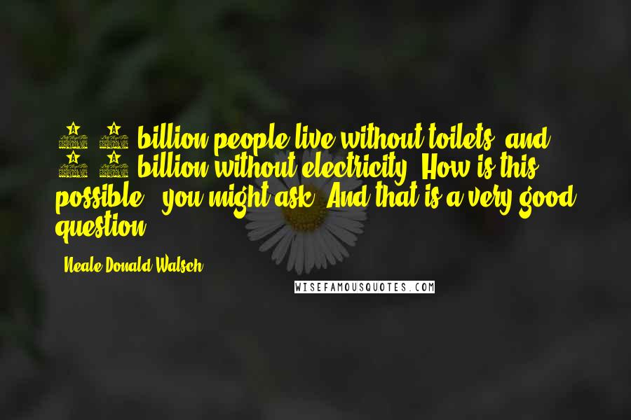 Neale Donald Walsch Quotes: 2.6 billion people live without toilets, and 1.6 billion without electricity. How is this possible?, you might ask. And that is a very good question.