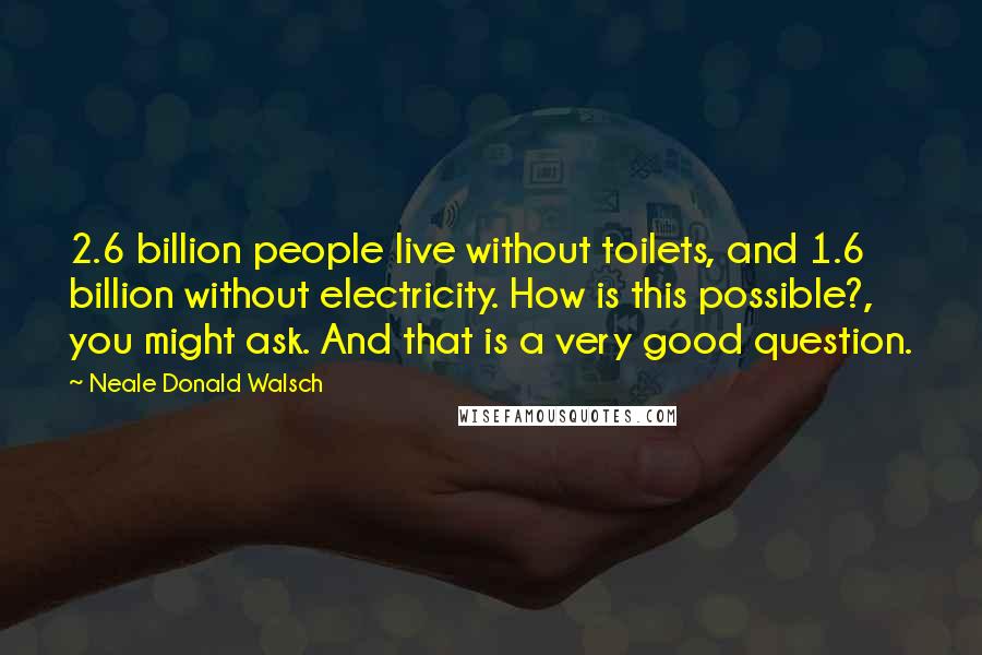 Neale Donald Walsch Quotes: 2.6 billion people live without toilets, and 1.6 billion without electricity. How is this possible?, you might ask. And that is a very good question.