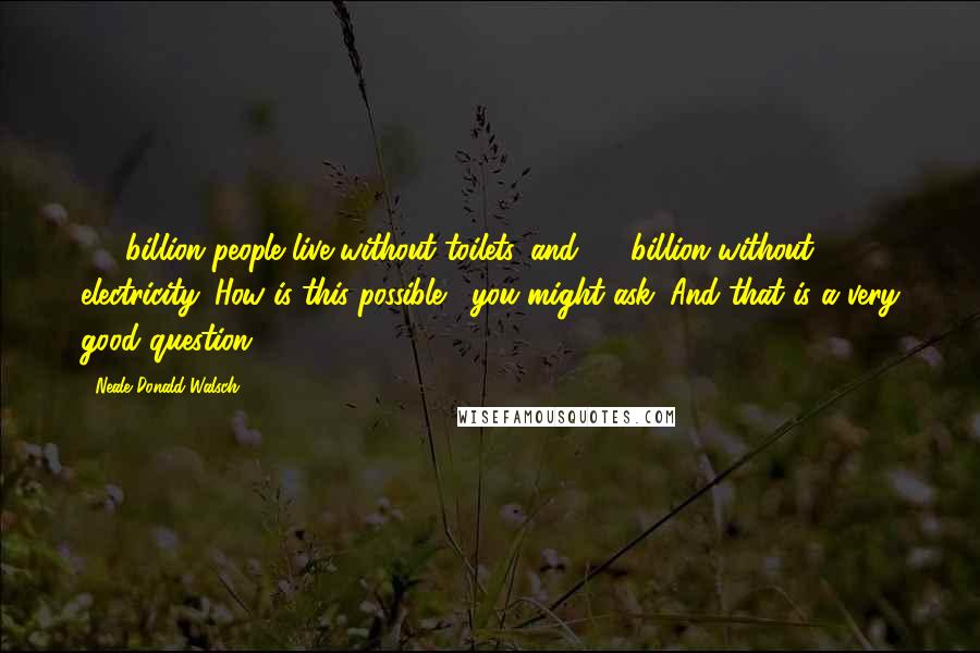 Neale Donald Walsch Quotes: 2.6 billion people live without toilets, and 1.6 billion without electricity. How is this possible?, you might ask. And that is a very good question.