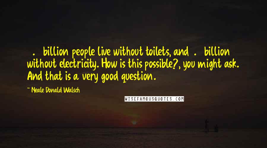 Neale Donald Walsch Quotes: 2.6 billion people live without toilets, and 1.6 billion without electricity. How is this possible?, you might ask. And that is a very good question.