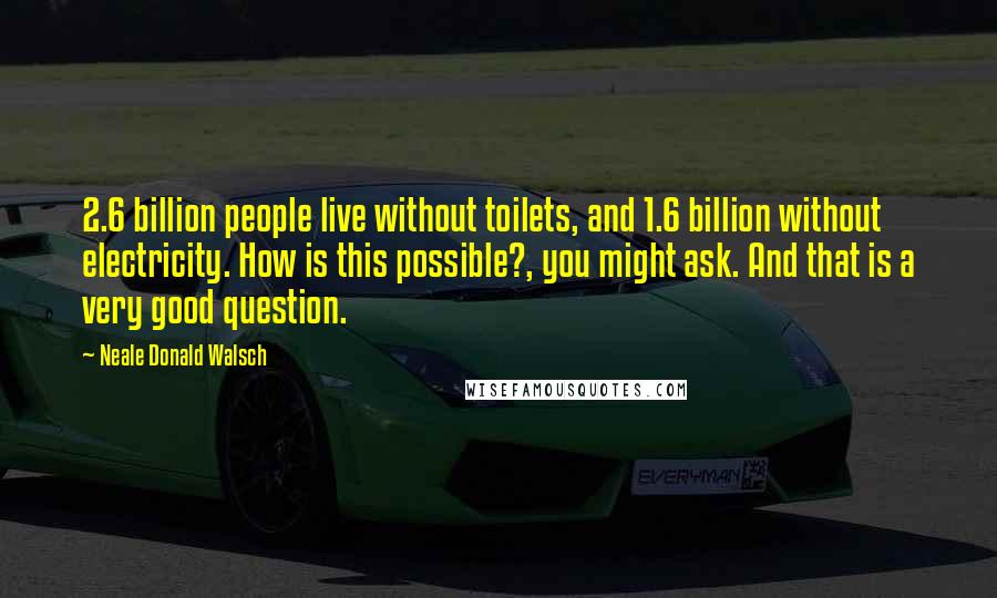 Neale Donald Walsch Quotes: 2.6 billion people live without toilets, and 1.6 billion without electricity. How is this possible?, you might ask. And that is a very good question.