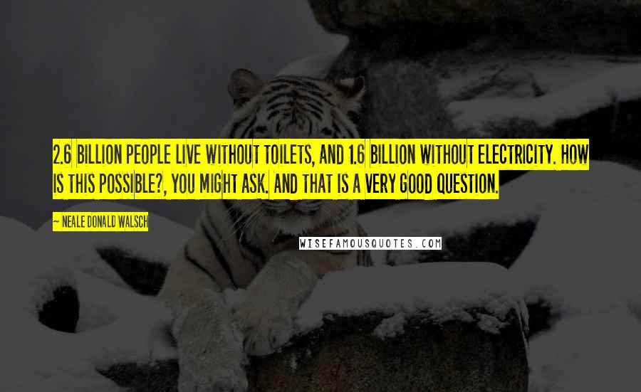 Neale Donald Walsch Quotes: 2.6 billion people live without toilets, and 1.6 billion without electricity. How is this possible?, you might ask. And that is a very good question.