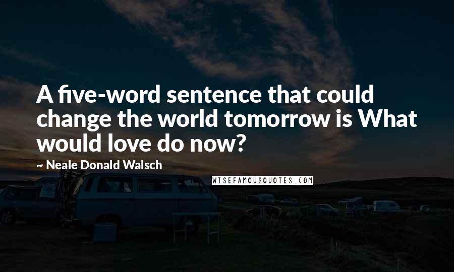 Neale Donald Walsch Quotes: A five-word sentence that could change the world tomorrow is What would love do now?