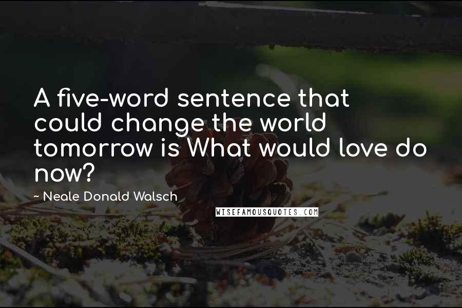 Neale Donald Walsch Quotes: A five-word sentence that could change the world tomorrow is What would love do now?