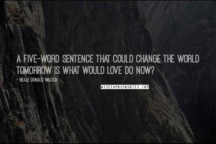 Neale Donald Walsch Quotes: A five-word sentence that could change the world tomorrow is What would love do now?