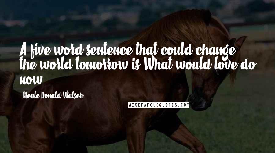 Neale Donald Walsch Quotes: A five-word sentence that could change the world tomorrow is What would love do now?