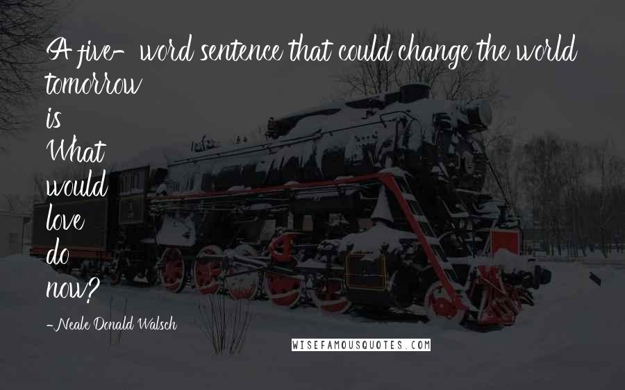 Neale Donald Walsch Quotes: A five-word sentence that could change the world tomorrow is What would love do now?