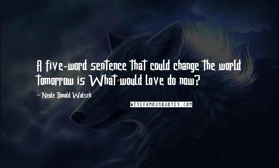Neale Donald Walsch Quotes: A five-word sentence that could change the world tomorrow is What would love do now?