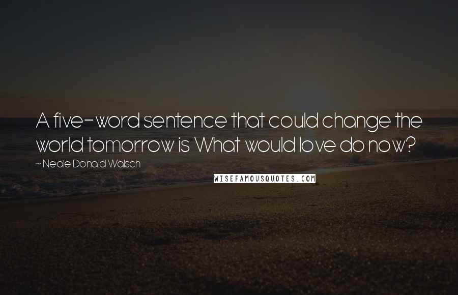 Neale Donald Walsch Quotes: A five-word sentence that could change the world tomorrow is What would love do now?