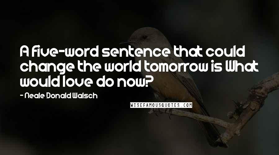 Neale Donald Walsch Quotes: A five-word sentence that could change the world tomorrow is What would love do now?
