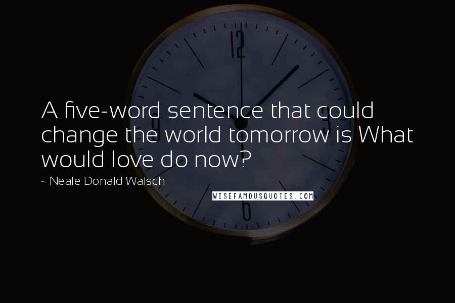 Neale Donald Walsch Quotes: A five-word sentence that could change the world tomorrow is What would love do now?