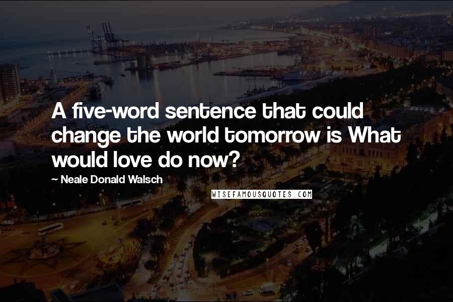 Neale Donald Walsch Quotes: A five-word sentence that could change the world tomorrow is What would love do now?