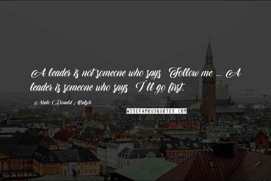 Neale Donald Walsch Quotes: A leader is not someone who says: Follow me ... A leader is someone who says: I'll go first.