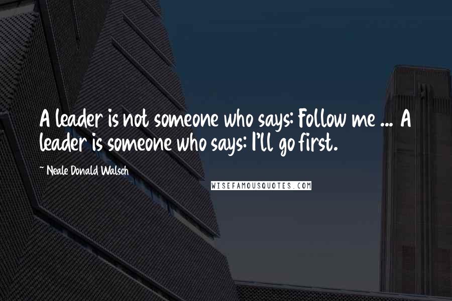 Neale Donald Walsch Quotes: A leader is not someone who says: Follow me ... A leader is someone who says: I'll go first.