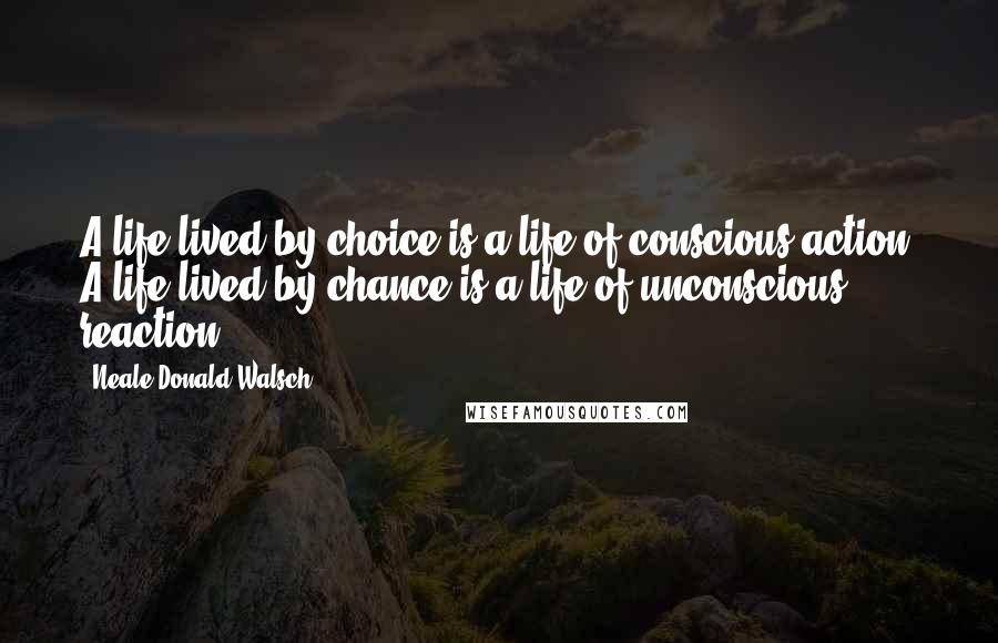 Neale Donald Walsch Quotes: A life lived by choice is a life of conscious action. A life lived by chance is a life of unconscious reaction.