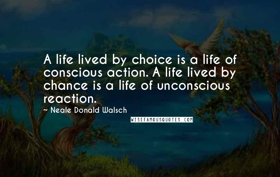 Neale Donald Walsch Quotes: A life lived by choice is a life of conscious action. A life lived by chance is a life of unconscious reaction.