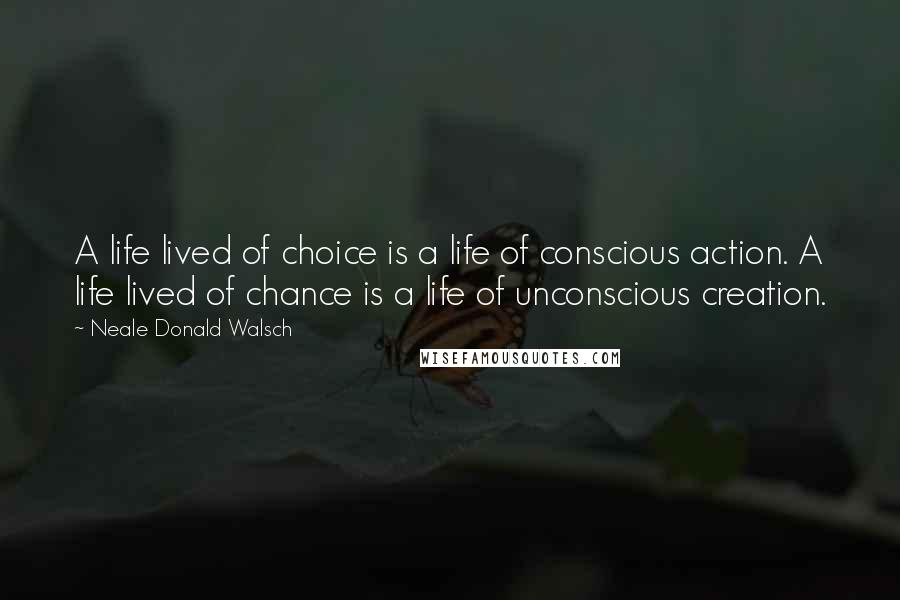 Neale Donald Walsch Quotes: A life lived of choice is a life of conscious action. A life lived of chance is a life of unconscious creation.