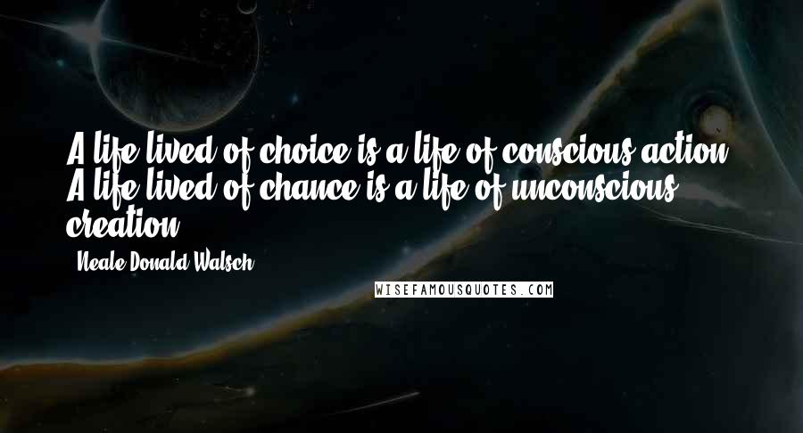 Neale Donald Walsch Quotes: A life lived of choice is a life of conscious action. A life lived of chance is a life of unconscious creation.