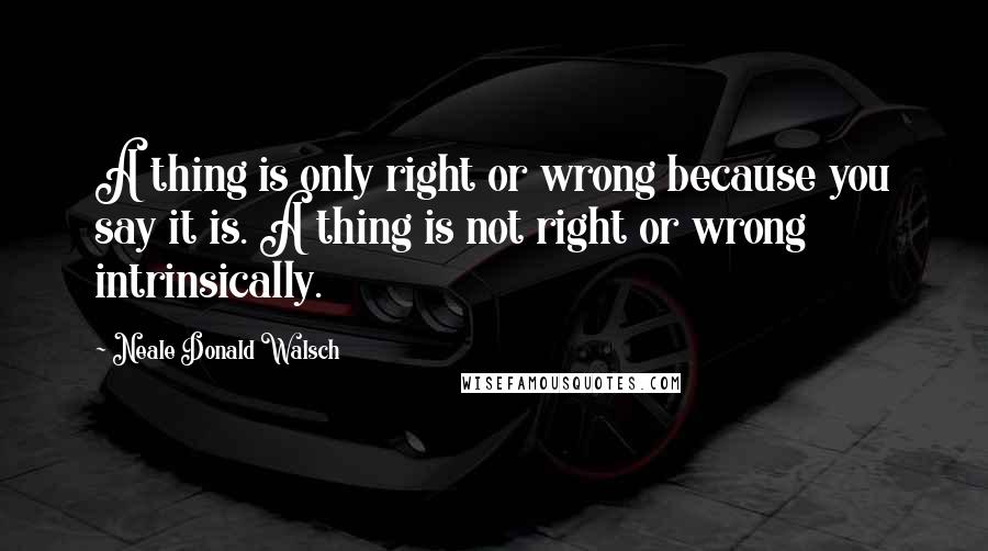 Neale Donald Walsch Quotes: A thing is only right or wrong because you say it is. A thing is not right or wrong intrinsically.