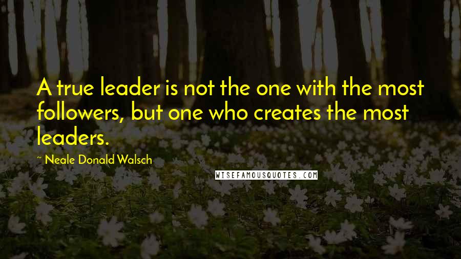 Neale Donald Walsch Quotes: A true leader is not the one with the most followers, but one who creates the most leaders.