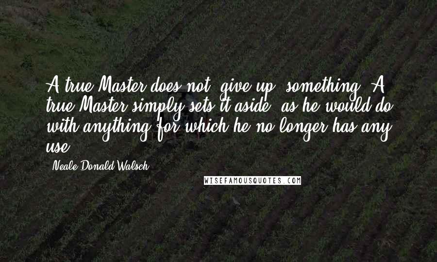 Neale Donald Walsch Quotes: A true Master does not "give up" something. A true Master simply sets it aside, as he would do with anything for which he no longer has any use.