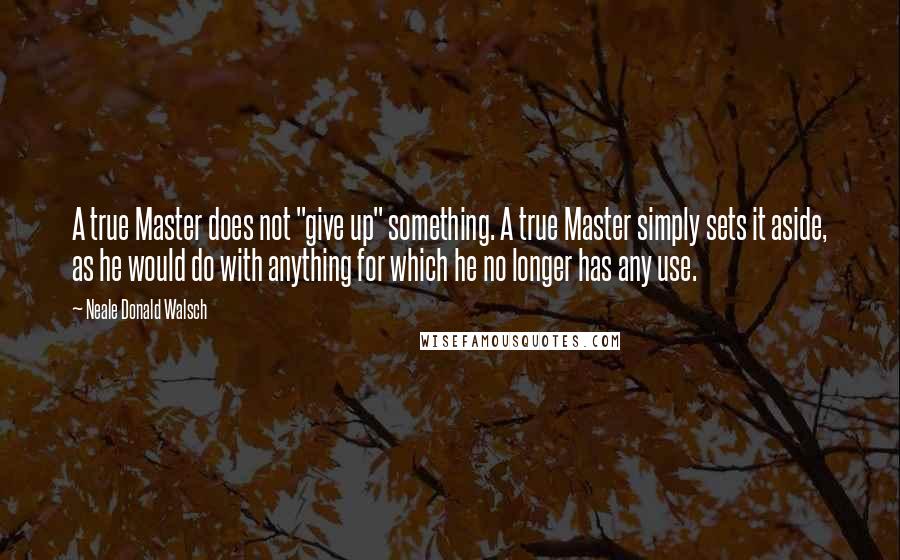 Neale Donald Walsch Quotes: A true Master does not "give up" something. A true Master simply sets it aside, as he would do with anything for which he no longer has any use.