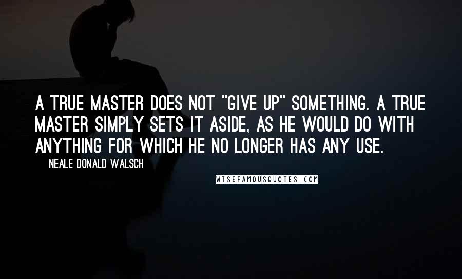 Neale Donald Walsch Quotes: A true Master does not "give up" something. A true Master simply sets it aside, as he would do with anything for which he no longer has any use.