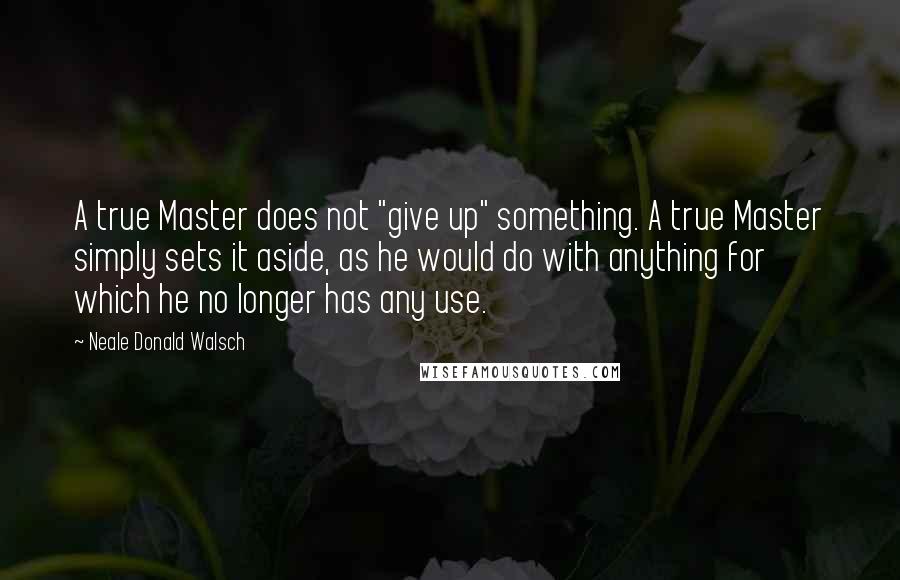 Neale Donald Walsch Quotes: A true Master does not "give up" something. A true Master simply sets it aside, as he would do with anything for which he no longer has any use.