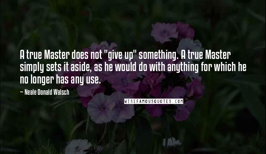 Neale Donald Walsch Quotes: A true Master does not "give up" something. A true Master simply sets it aside, as he would do with anything for which he no longer has any use.