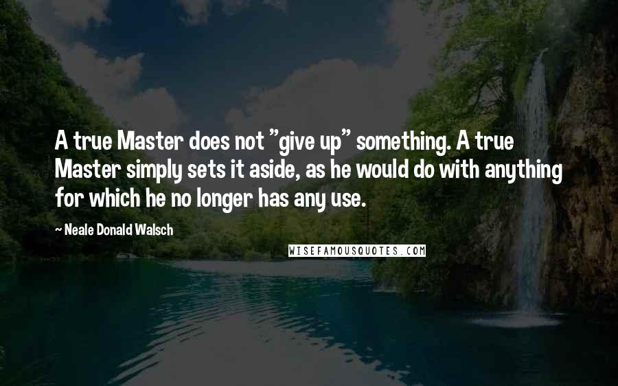 Neale Donald Walsch Quotes: A true Master does not "give up" something. A true Master simply sets it aside, as he would do with anything for which he no longer has any use.