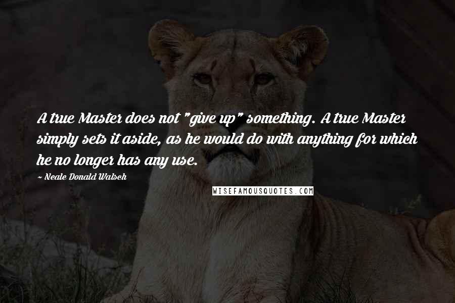 Neale Donald Walsch Quotes: A true Master does not "give up" something. A true Master simply sets it aside, as he would do with anything for which he no longer has any use.