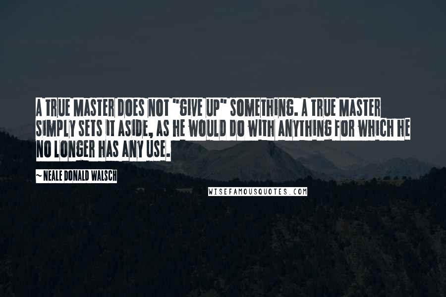 Neale Donald Walsch Quotes: A true Master does not "give up" something. A true Master simply sets it aside, as he would do with anything for which he no longer has any use.